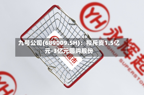 九号公司(689009.SH)：拟斥资1.5亿元-3亿元回购股份