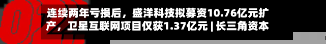 连续两年亏损后	，盛洋科技拟募资10.76亿元扩产，卫星互联网项目仅获1.37亿元 | 长三角资本局-第3张图片